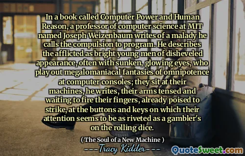 In a book called Computer Power and Human Reason, a professor of computer science at MIT named Joseph Weizenbaum writes of a malady he calls the compulsion to program. He describes the afflicted as bright young men of disheveled appearance, often with sunken, glowing eyes, who play out megalomaniacal fantasies of omnipotence at computer consoles; they sit at their machines, he writes, their arms tensed and waiting to fire their fingers, already poised to strike, at the buttons and keys on which their attention seems to be as riveted as a gambler's on the rolling dice.