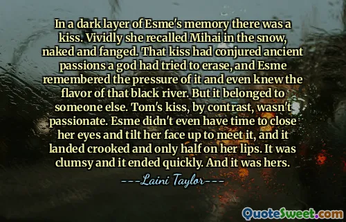 In a dark layer of Esme's memory there was a kiss. Vividly she recalled Mihai in the snow, naked and fanged. That kiss had conjured ancient passions a god had tried to erase, and Esme remembered the pressure of it and even knew the flavor of that black river. But it belonged to someone else. Tom's kiss, by contrast, wasn't passionate. Esme didn't even have time to close her eyes and tilt her face up to meet it, and it landed crooked and only half on her lips. It was clumsy and it ended quickly. And it was hers.