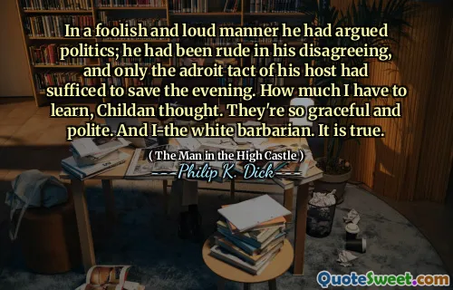 In a foolish and loud manner he had argued politics; he had been rude in his disagreeing, and only the adroit tact of his host had sufficed to save the evening. How much I have to learn, Childan thought. They're so graceful and polite. And I-the white barbarian. It is true.