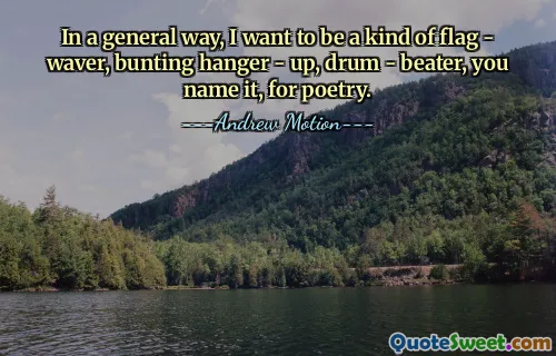 In a general way, I want to be a kind of flag - waver, bunting hanger - up, drum - beater, you name it, for poetry.