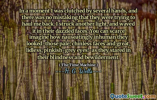 In a moment I was clutched by several hands, and there was no mistaking that they were trying to haul me back. I struck another light, and waved it in their dazzled faces. You can scarce imagine how nauseatingly inhuman they looked-those pale, chinless faces and great, lidless, pinkish-grey eyes!-as they stared in their blindness and bewilderment.