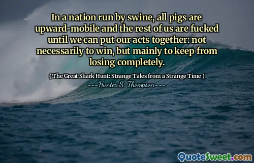 In a nation run by swine, all pigs are upward-mobile and the rest of us are fucked until we can put our acts together: not necessarily to win, but mainly to keep from losing completely.