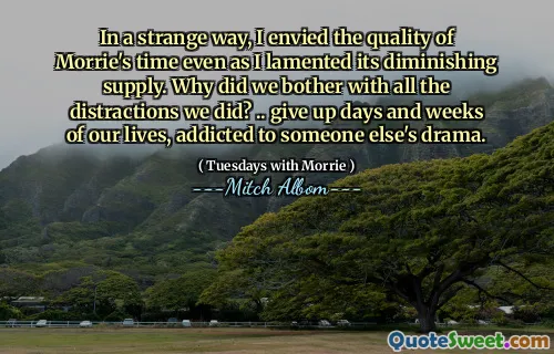 In a strange way, I envied the quality of Morrie's time even as I lamented its diminishing supply. Why did we bother with all the distractions we did? .. give up days and weeks of our lives, addicted to someone else's drama.