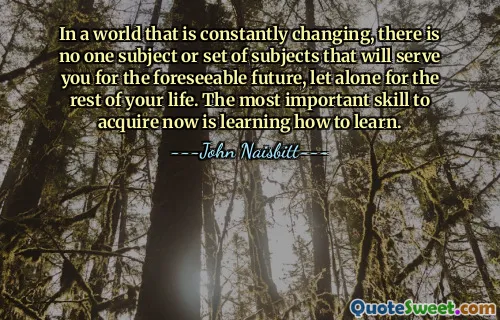 In a world that is constantly changing, there is no one subject or set of subjects that will serve you for the foreseeable future, let alone for the rest of your life. The most important skill to acquire now is learning how to learn.