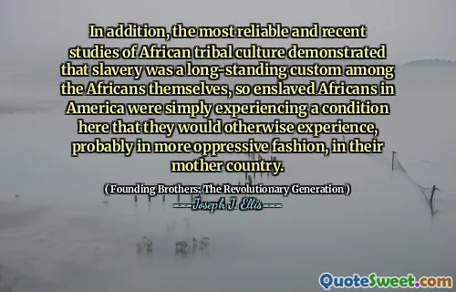 In addition, the most reliable and recent studies of African tribal culture demonstrated that slavery was a long-standing custom among the Africans themselves, so enslaved Africans in America were simply experiencing a condition here that they would otherwise experience, probably in more oppressive fashion, in their mother country.
