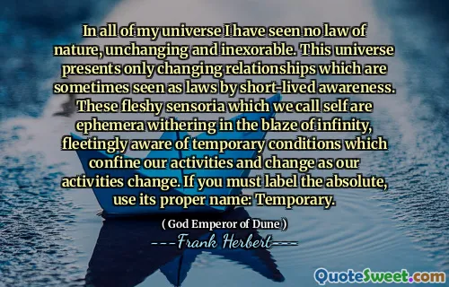 In all of my universe I have seen no law of nature, unchanging and inexorable. This universe presents only changing relationships which are sometimes seen as laws by short-lived awareness. These fleshy sensoria which we call self are ephemera withering in the blaze of infinity, fleetingly aware of temporary conditions which confine our activities and change as our activities change. If you must label the absolute, use its proper name: Temporary.