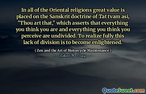 In all of the Oriental religions great value is placed on the Sanskrit doctrine of Tat tvam asi, "Thou art that," which asserts that everything you think you are and everything you think you perceive are undivided. To realize fully this lack of division is to become enlightened.