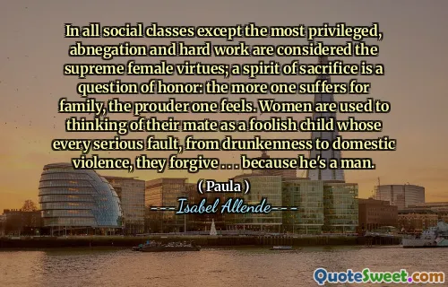 In all social classes except the most privileged, abnegation and hard work are considered the supreme female virtues; a spirit of sacrifice is a question of honor: the more one suffers for family, the prouder one feels. Women are used to thinking of their mate as a foolish child whose every serious fault, from drunkenness to domestic violence, they forgive . . . because he's a man.