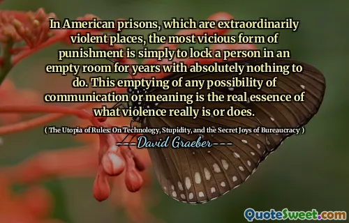 In American prisons, which are extraordinarily violent places, the most vicious form of punishment is simply to lock a person in an empty room for years with absolutely nothing to do. This emptying of any possibility of communication or meaning is the real essence of what violence really is or does.