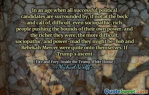 In an age when all successful political candidates are surrounded by, if not at the beck and call of, difficult, even sociopathic, rich people pushing the bounds of their own power-and the richer they were, the more difficult, sociopathic, and power-mad they might be-Bob and Rebekah Mercer were quite onto themselves. If Trump's ascent