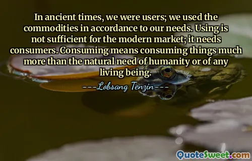 In ancient times, we were users; we used the commodities in accordance to our needs. Using is not sufficient for the modern market; it needs consumers. Consuming means consuming things much more than the natural need of humanity or of any living being.