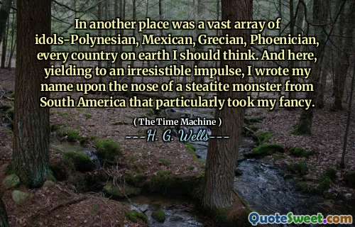 In another place was a vast array of idols-Polynesian, Mexican, Grecian, Phoenician, every country on earth I should think. And here, yielding to an irresistible impulse, I wrote my name upon the nose of a steatite monster from South America that particularly took my fancy.