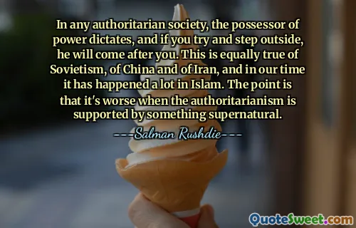 In any authoritarian society, the possessor of power dictates, and if you try and step outside, he will come after you. This is equally true of Sovietism, of China and of Iran, and in our time it has happened a lot in Islam. The point is that it's worse when the authoritarianism is supported by something supernatural.