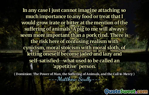 In any case I just cannot imagine attaching so much importance to any food or treat that I would grow irate or bitter at the mention of the suffering of animals. A pig to me will always seem more important than a pork rind. There is the risk here of confusing realism with cynicism, moral stoicism with moral sloth, of letting oneself become jaded and lazy and self-satisfied--what used to be called an 'appetitive' person.