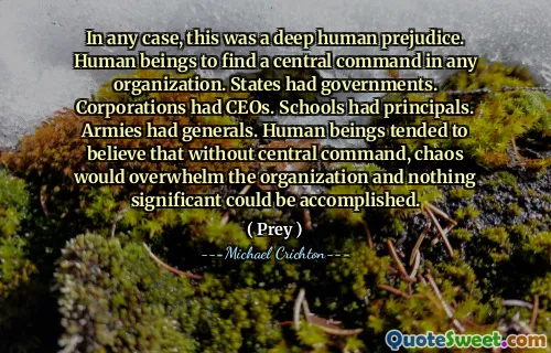 In any case, this was a deep human prejudice. Human beings to find a central command in any organization. States had governments. Corporations had CEOs. Schools had principals. Armies had generals. Human beings tended to believe that without central command, chaos would overwhelm the organization and nothing significant could be accomplished.