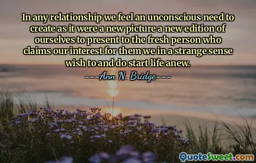 In any relationship we feel an unconscious need to create as it were a new picture a new edition of ourselves to present to the fresh person who claims our interest for them we in a strange sense wish to and do start life anew.