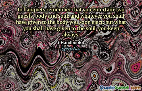 In banquets remember that you entertain two guests, body and soul: and whatever you shall have given to the body you soon eject: but what you shall have given to the soul, you keep always.