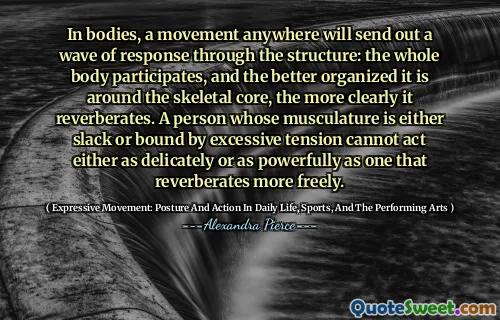 In bodies, a movement anywhere will send out a wave of response through the structure: the whole body participates, and the better organized it is around the skeletal core, the more clearly it reverberates. A person whose musculature is either slack or bound by excessive tension cannot act either as delicately or as powerfully as one that reverberates more freely.