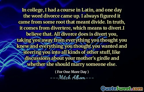 In college, I had a course in Latin, and one day the word divorce came up. I always figured it came from some root that meant divide. In truth, it comes from divertere, which means to divert.I believe that. All divorce does is divert you, taking you away from everything you thought you knew and everything you thought you wanted and steering you into all kinds of other stuff, like discussions about your mother's girdle and whether she should marry someone else.