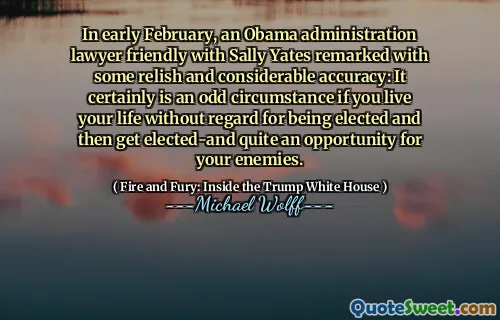 In early February, an Obama administration lawyer friendly with Sally Yates remarked with some relish and considerable accuracy: It certainly is an odd circumstance if you live your life without regard for being elected and then get elected-and quite an opportunity for your enemies.