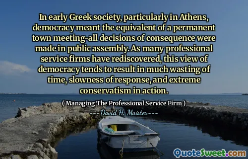 Trong xã hội Hy Lạp sớm, đặc biệt là ở Athens, nền dân chủ có nghĩa là tương đương với một cuộc họp thị trấn vĩnh viễn-tất cả các quyết định về hậu quả đã được đưa ra trong hội đồng công cộng. Vì nhiều công ty dịch vụ chuyên nghiệp đã được khám phá lại, quan điểm về nền dân chủ này có xu hướng dẫn đến nhiều sự lãng phí thời gian, sự chậm chạp của phản ứng và chủ nghĩa bảo thủ cực đoan trong hành động.