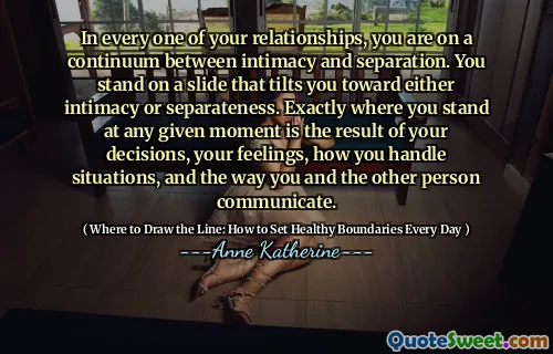 In every one of your relationships, you are on a continuum between intimacy and separation. You stand on a slide that tilts you toward either intimacy or separateness. Exactly where you stand at any given moment is the result of your decisions, your feelings, how you handle situations, and the way you and the other person communicate.