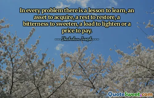 In every problem there is a lesson to learn, an asset to acquire, a rest to restore, a bitterness to sweeten, a load to lighten or a price to pay.
