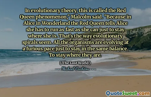 In evolutionary theory, this is called the Red Queen phenomenon," Malcolm said. "Because in Alice in Wonderland the Red Queen tells Alice she has to run as fast as she can just to stay where she is. That's the way evolutionary spirals seem. All the organisms are evolving at a furious pace just to stay in the same balance. To stay where they are.