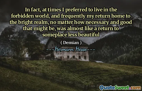 In fact, at times I preferred to live in the forbidden world, and frequently my return home to the bright realm, no matter how necessary and good that might be, was almost like a return to someplace less beautiful