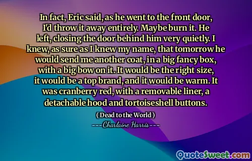 In fact, Eric said, as he went to the front door, I'd throw it away entirely. Maybe burn it. He left, closing the door behind him very quietly. I knew, as sure as I knew my name, that tomorrow he would send me another coat, in a big fancy box, with a big bow on it. It would be the right size, it would be a top brand, and it would be warm. It was cranberry red, with a removable liner, a detachable hood and tortoiseshell buttons.