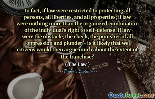 In fact, if law were restricted to protecting all persons, all liberties, and all properties; if law were nothing more than the organized combination of the individual's right to self-defense; if law were the obstacle, the check, the punisher of all oppression and plunder - is it likely that we citizens would then argue much about the extent of the franchise?