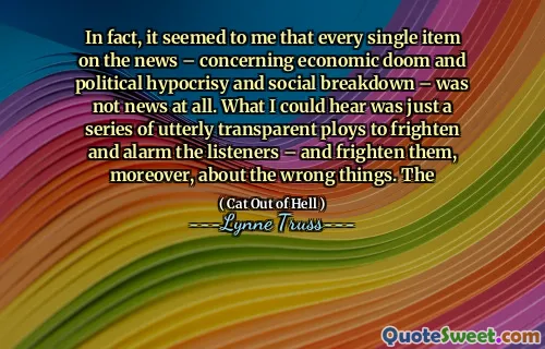 In fact, it seemed to me that every single item on the news – concerning economic doom and political hypocrisy and social breakdown – was not news at all. What I could hear was just a series of utterly transparent ploys to frighten and alarm the listeners – and frighten them, moreover, about the wrong things. The
