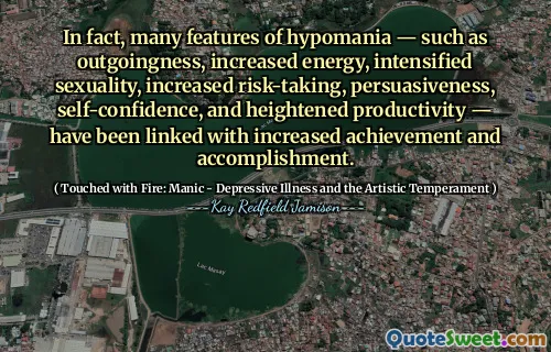 In fact, many features of hypomania — such as outgoingness, increased energy, intensified sexuality, increased risk-taking, persuasiveness, self-confidence, and heightened productivity — have been linked with increased achievement and accomplishment.