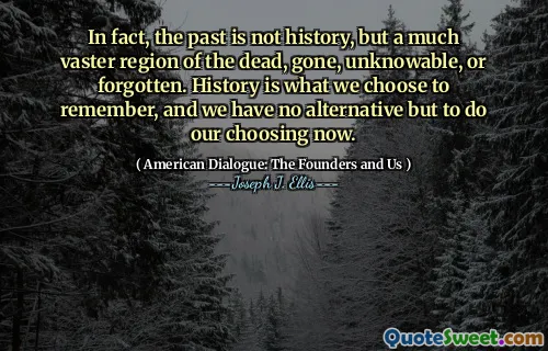 In fact, the past is not history, but a much vaster region of the dead, gone, unknowable, or forgotten. History is what we choose to remember, and we have no alternative but to do our choosing now.