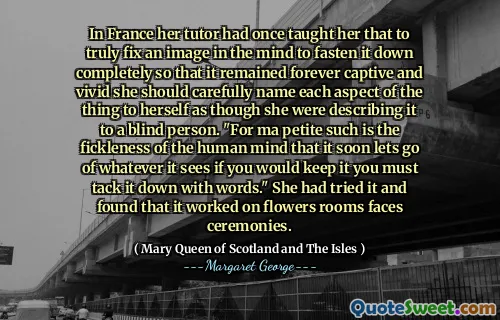 In France her tutor had once taught her that to truly fix an image in the mind to fasten it down completely so that it remained forever captive and vivid she should carefully name each aspect of the thing to herself as though she were describing it to a blind person. "For ma petite such is the fickleness of the human mind that it soon lets go of whatever it sees if you would keep it you must tack it down with words." She had tried it and found that it worked on flowers rooms faces ceremonies.