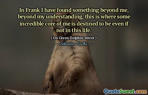 In Frank I have found something beyond me, beyond my understanding, this is where some incredible core of me is destined to be even if not in this life.