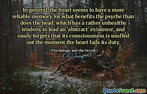 In general, the heart seems to have a more reliable memory for what benefits the psyche than does the head, which has a rather unhealthy tendeny to lead an 'abstract' existence, and easily forgets that its consciousness is snuffed out the moment the heart fails its duty.