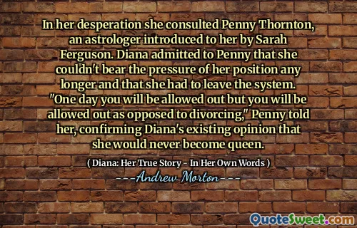 In her desperation she consulted Penny Thornton, an astrologer introduced to her by Sarah Ferguson. Diana admitted to Penny that she couldn't bear the pressure of her position any longer and that she had to leave the system. "One day you will be allowed out but you will be allowed out as opposed to divorcing," Penny told her, confirming Diana's existing opinion that she would never become queen.
