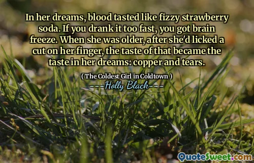 In her dreams, blood tasted like fizzy strawberry soda. If you drank it too fast, you got brain freeze. When she was older, after she'd licked a cut on her finger, the taste of that became the taste in her dreams: copper and tears.