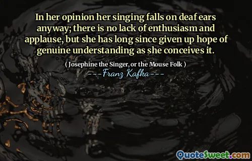 In her opinion her singing falls on deaf ears anyway; there is no lack of enthusiasm and applause, but she has long since given up hope of genuine understanding as she conceives it.
