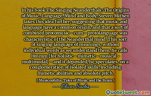 In his book The Singing Neanderthals: The Origins of Music, Language, Mind and Body, Steven Mithen takes this idea further, suggesting that music and language have a common origin, and that a sort of combined protomusic - cum - protolanguage was characteristic of the Neanderthal mind. This sort of singing language of meanings, without individual words as we understand them, he calls Hmmm {for holistic - mimetic - musical - multimodal} - and it depended, he speculates, on a conglomeration of isolated skills, including mimetic abilities and absolute pitch.