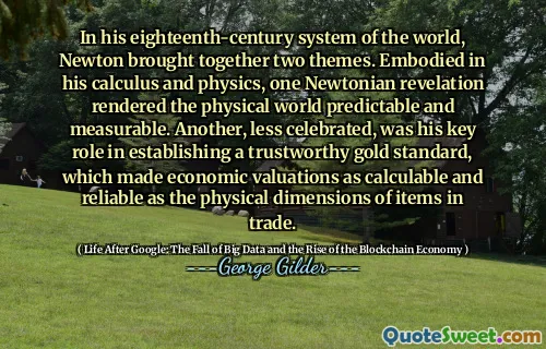 In his eighteenth-century system of the world, Newton brought together two themes. Embodied in his calculus and physics, one Newtonian revelation rendered the physical world predictable and measurable. Another, less celebrated, was his key role in establishing a trustworthy gold standard, which made economic valuations as calculable and reliable as the physical dimensions of items in trade.
