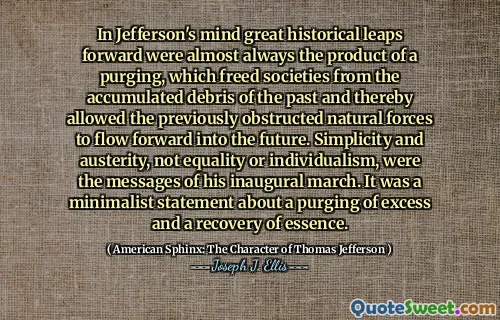 In Jefferson's mind great historical leaps forward were almost always the product of a purging, which freed societies from the accumulated debris of the past and thereby allowed the previously obstructed natural forces to flow forward into the future. Simplicity and austerity, not equality or individualism, were the messages of his inaugural march. It was a minimalist statement about a purging of excess and a recovery of essence.