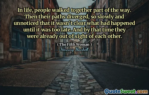 In life, people walked together part of the way. Then their paths diverged, so slowly and unnoticed that it wasn't clear what had happened until it was too late. And by that time they were already out of sight of each other.