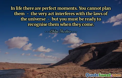 In life there are perfect moments. You cannot plan them - the very act interferes with the laws of the universe - but you must be ready to recognise them when they come.