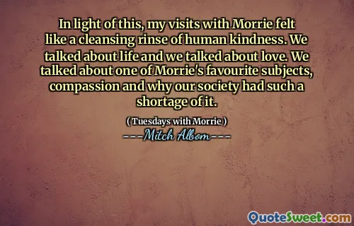 In light of this, my visits with Morrie felt like a cleansing rinse of human kindness. We talked about life and we talked about love. We talked about one of Morrie's favourite subjects, compassion and why our society had such a shortage of it.