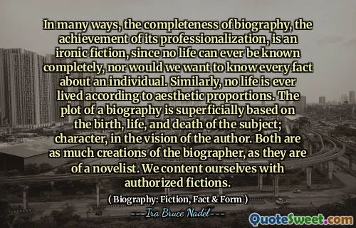In many ways, the completeness of biography, the achievement of its professionalization, is an ironic fiction, since no life can ever be known completely, nor would we want to know every fact about an individual. Similarly, no life is ever lived according to aesthetic proportions. The plot of a biography is superficially based on the birth, life, and death of the subject; character, in the vision of the author. Both are as much creations of the biographer, as they are of a novelist. We content ourselves with authorized fictions.