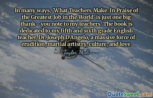 In many ways, 'What Teachers Make: In Praise of the Greatest Job in the World' is just one big thank - you note to my teachers. The book is dedicated to my fifth and sixth grade English teacher, Dr. Joseph D'Angelo, a massive force of erudition, martial artistry, culture, and love.