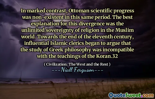In marked contrast, Ottoman scientific progress was non-existent in this same period. The best explanation for this divergence was the unlimited sovereignty of religion in the Muslim world. Towards the end of the eleventh century, influential Islamic clerics began to argue that the study of Greek philosophy was incompatible with the teachings of the Koran.32