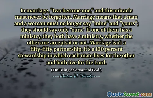 In marriage, "two become one," and this miracle must never be forgotten. Marriage means that a man and a woman must no longer say "mine" and "yours"; they should say only "ours." If one of them has a ministry, they both have a ministry, whether the other one accepts it or not. Marriage isn't a fifty-fifty partnership; it's a 100 percent stewardship in which each mate lives for the other and both live for the Lord.